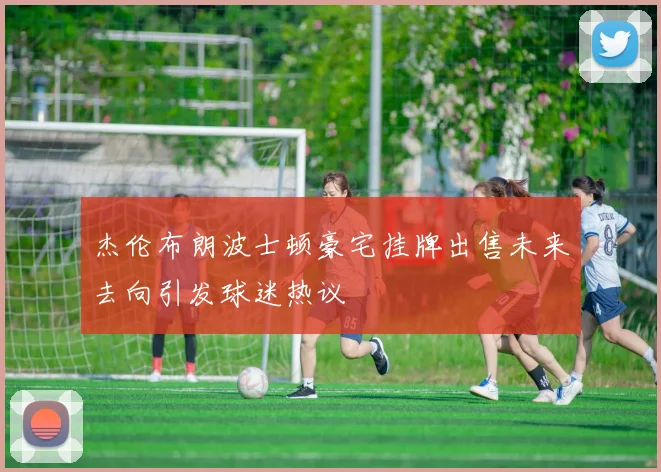 杰伦布朗波士顿豪宅挂牌出售未来去向引发球迷热议